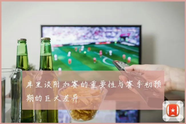 库里谈附加赛的重要性与赛季初预期的巨大差异